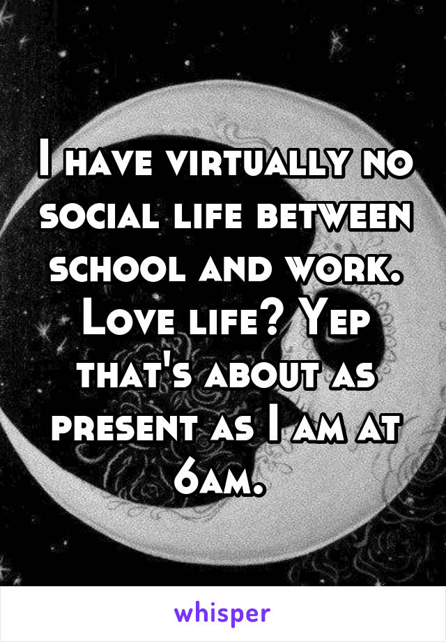 I have virtually no social life between school and work. Love life? Yep that's about as present as I am at 6am. 