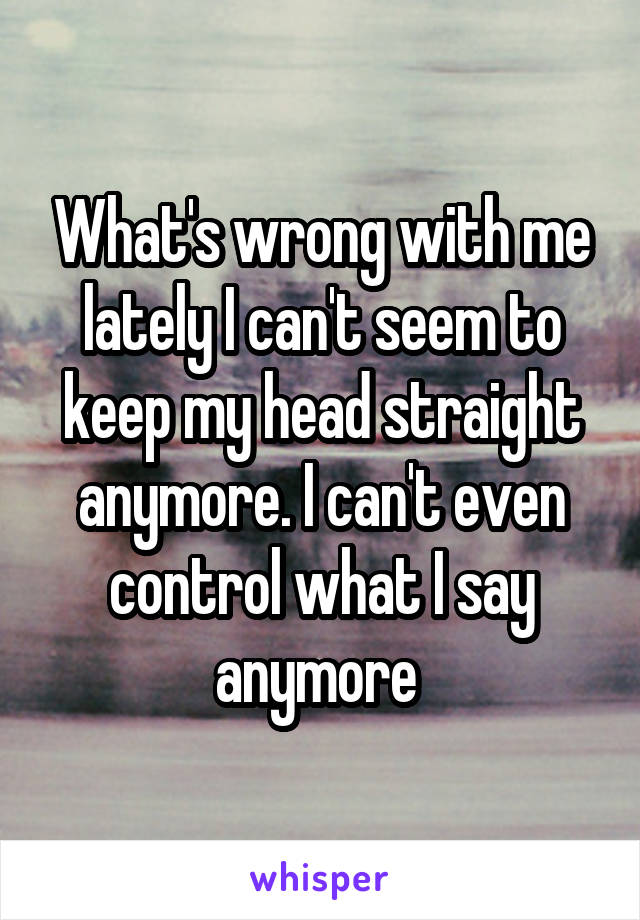 What's wrong with me lately I can't seem to keep my head straight anymore. I can't even control what I say anymore 