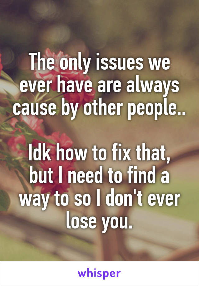 The only issues we ever have are always cause by other people..

Idk how to fix that, but I need to find a way to so I don't ever lose you.