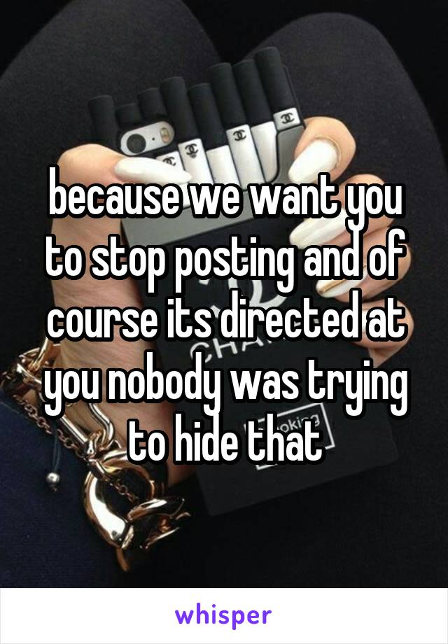 because we want you to stop posting and of course its directed at you nobody was trying to hide that