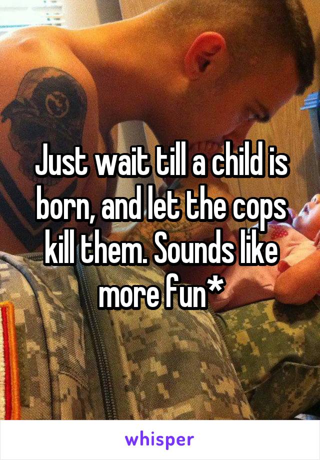 Just wait till a child is born, and let the cops kill them. Sounds like more fun*