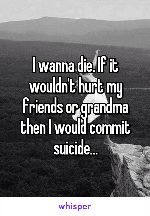 I wanna die. If it wouldn't hurt my friends or grandma then I would commit suicide...