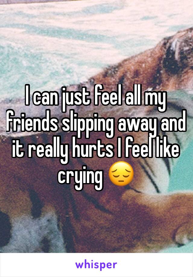 I can just feel all my friends slipping away and it really hurts I feel like crying 😔