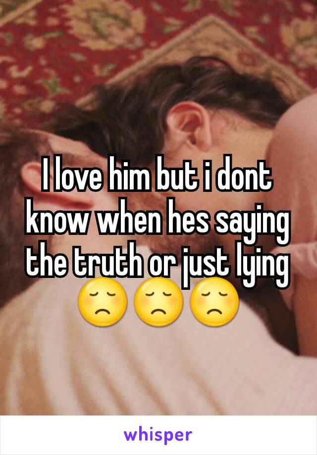 I love him but i dont know when hes saying the truth or just lying 😞😞😞