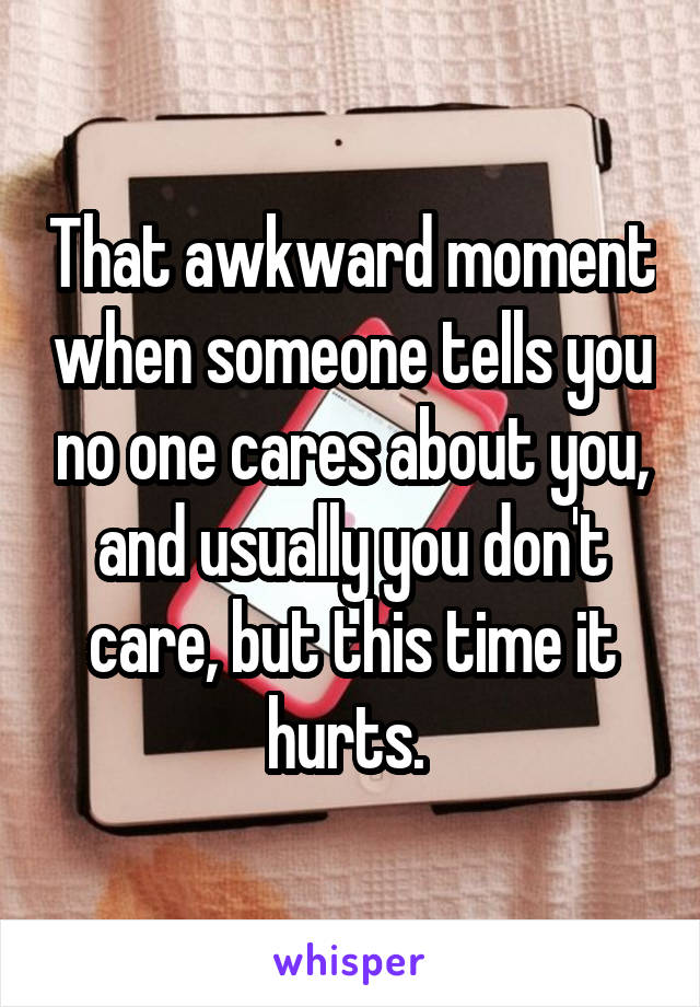 That awkward moment when someone tells you no one cares about you, and usually you don't care, but this time it hurts. 