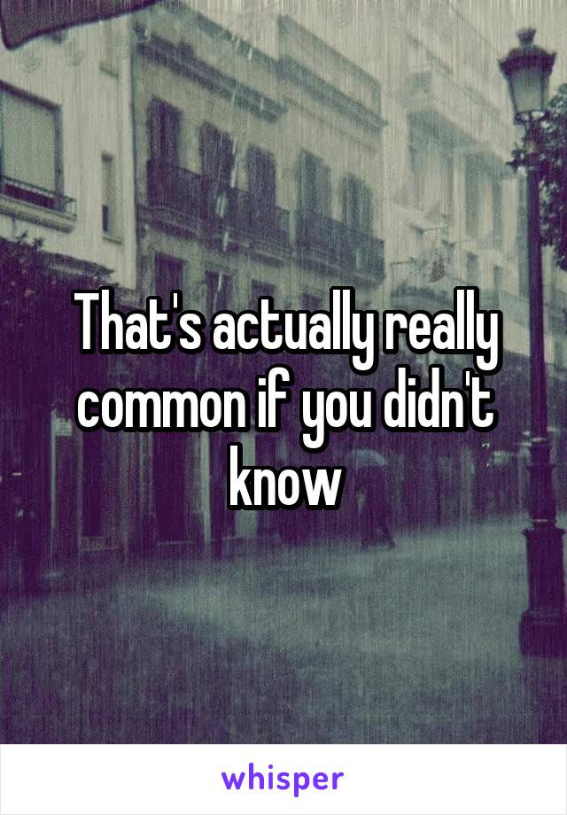 That's actually really common if you didn't know