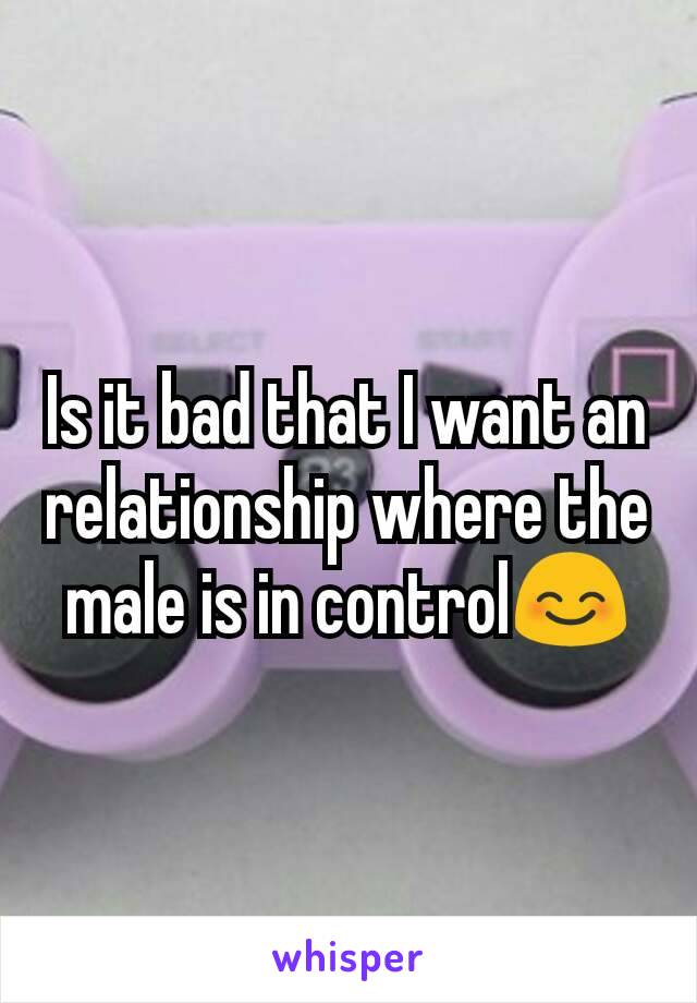 Is it bad that I want an relationship where the male is in control😊