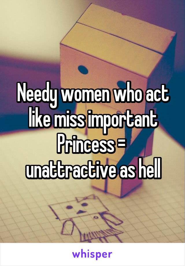 Needy women who act like miss important Princess =  unattractive as hell