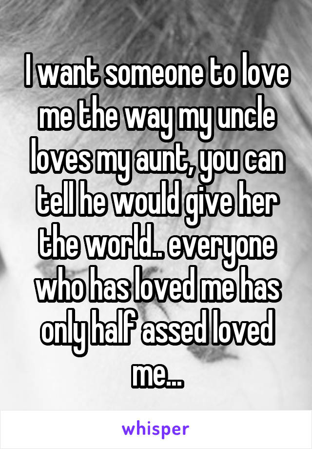 I want someone to love me the way my uncle loves my aunt, you can tell he would give her the world.. everyone who has loved me has only half assed loved me...