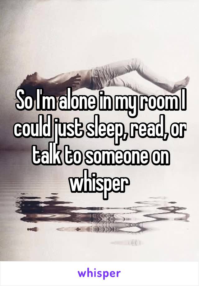 So I'm alone in my room I could just sleep, read, or talk to someone on whisper 