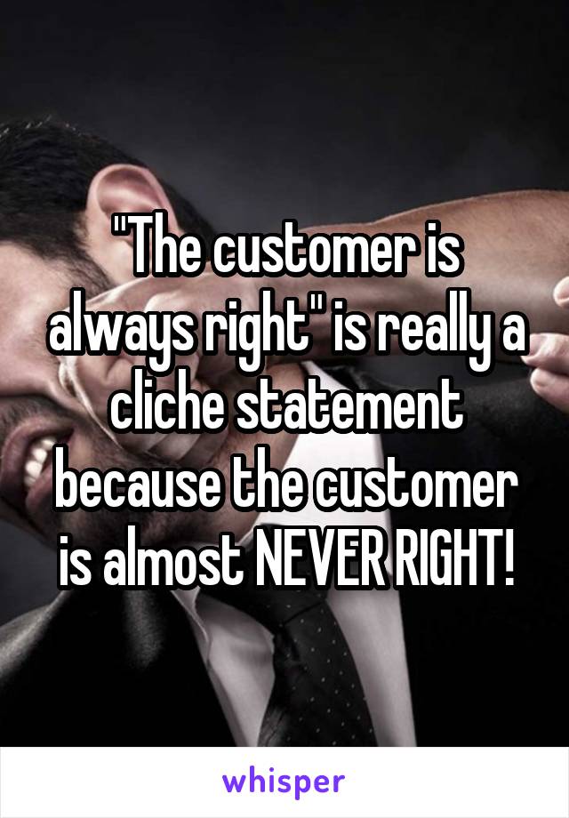 "The customer is always right" is really a cliche statement because the customer is almost NEVER RIGHT!