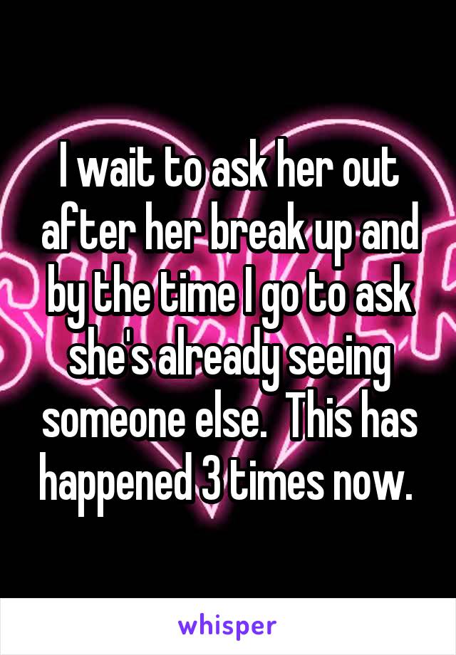 I wait to ask her out after her break up and by the time I go to ask she's already seeing someone else.  This has happened 3 times now. 