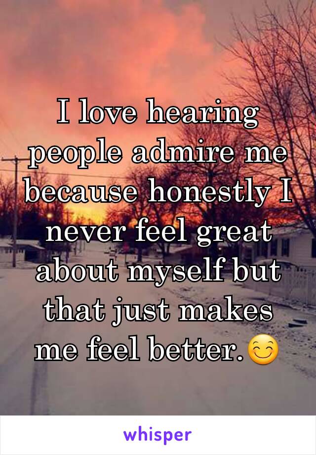 I love hearing people admire me because honestly I never feel great about myself but that just makes me feel better.😊