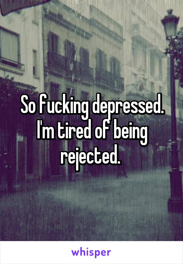 So fucking depressed. I'm tired of being rejected. 