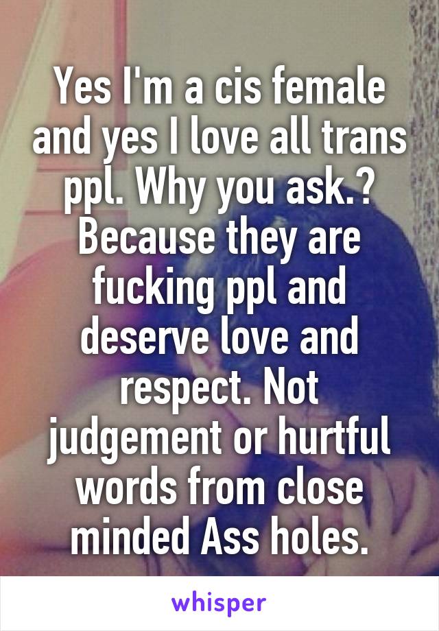 Yes I'm a cis female and yes I love all trans ppl. Why you ask.? Because they are fucking ppl and deserve love and respect. Not judgement or hurtful words from close minded Ass holes.