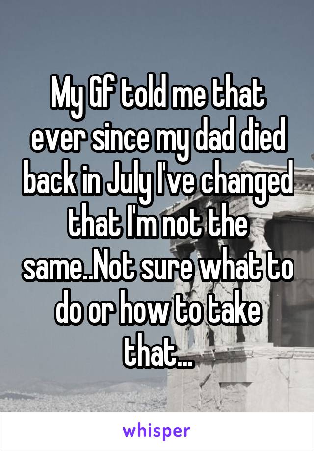 My Gf told me that ever since my dad died back in July I've changed that I'm not the same..Not sure what to do or how to take that...