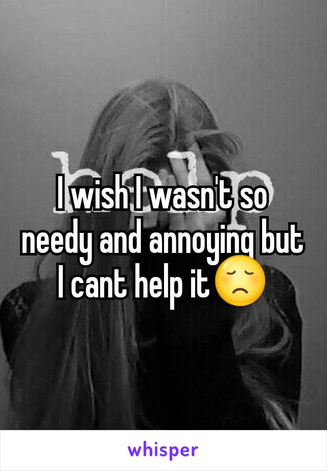 I wish I wasn't so needy and annoying but I cant help it😞