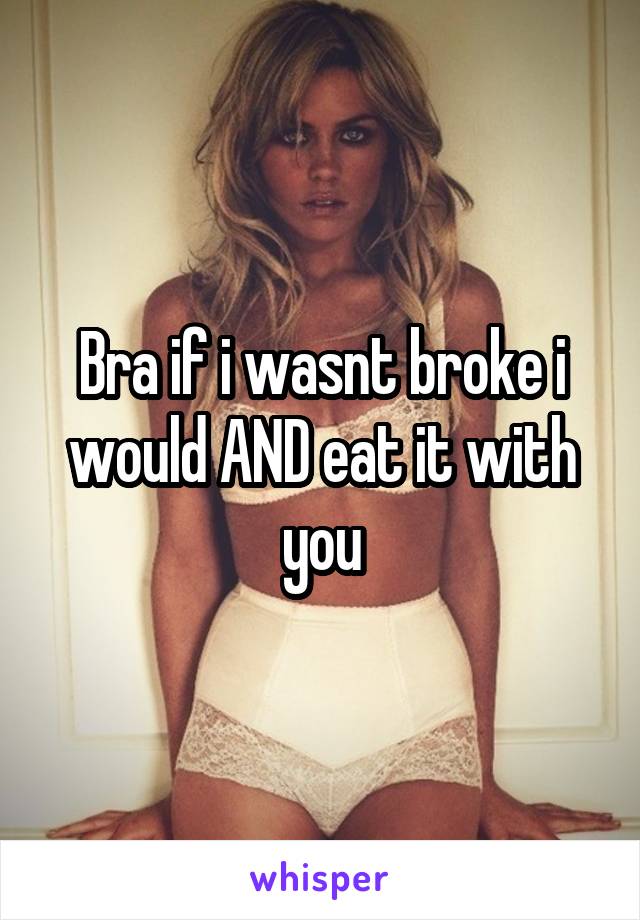 Bra if i wasnt broke i would AND eat it with you