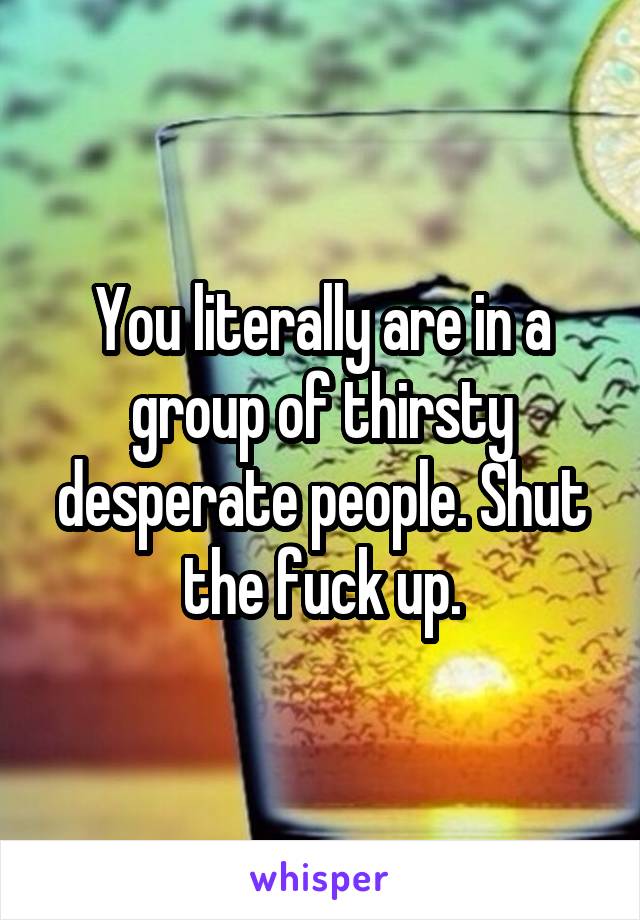 You literally are in a group of thirsty desperate people. Shut the fuck up.