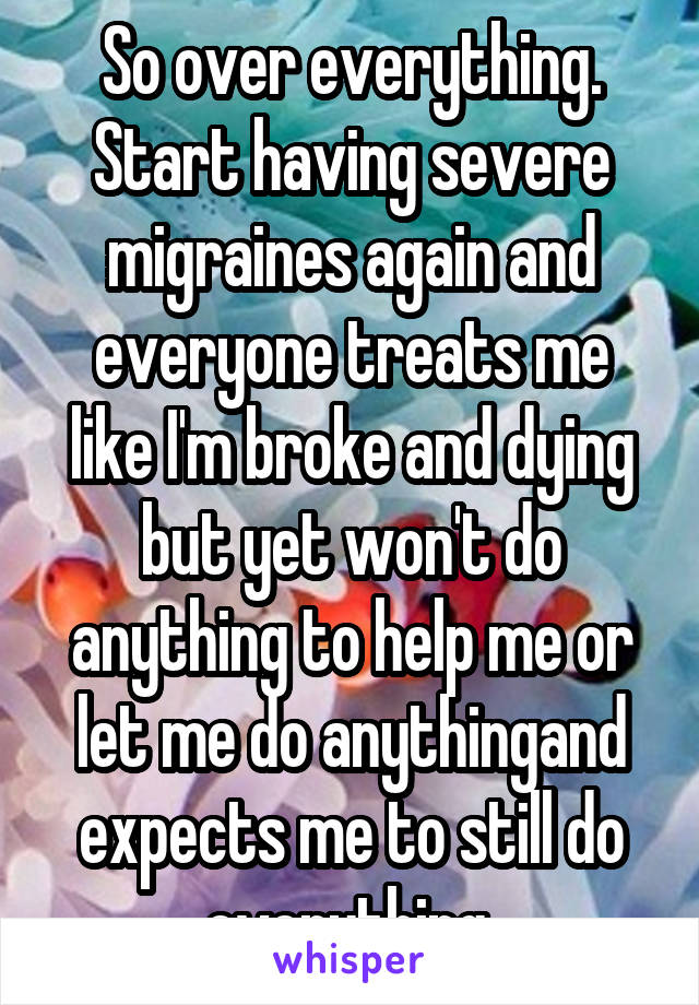 So over everything. Start having severe migraines again and everyone treats me like I'm broke and dying but yet won't do anything to help me or let me do anythingand expects me to still do everything 