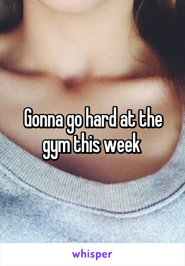 Gonna go hard at the gym this week 