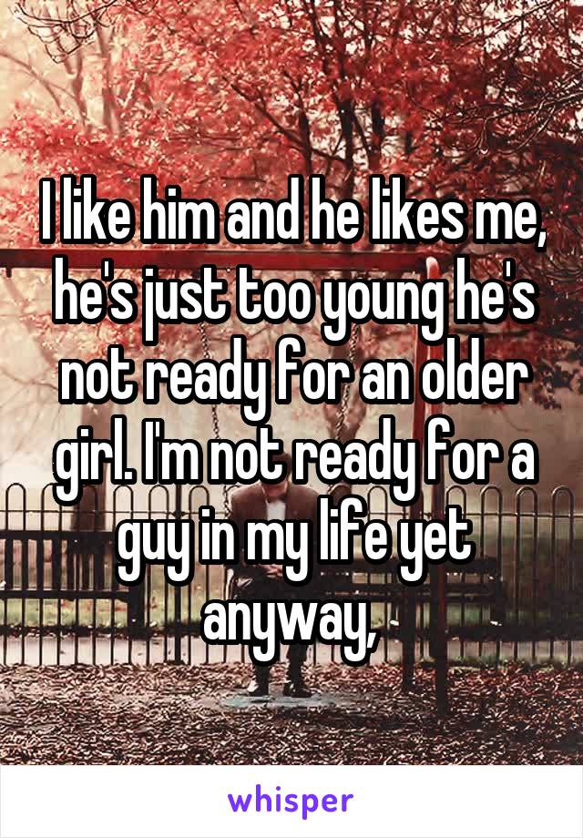 I like him and he likes me, he's just too young he's not ready for an older girl. I'm not ready for a guy in my life yet anyway, 