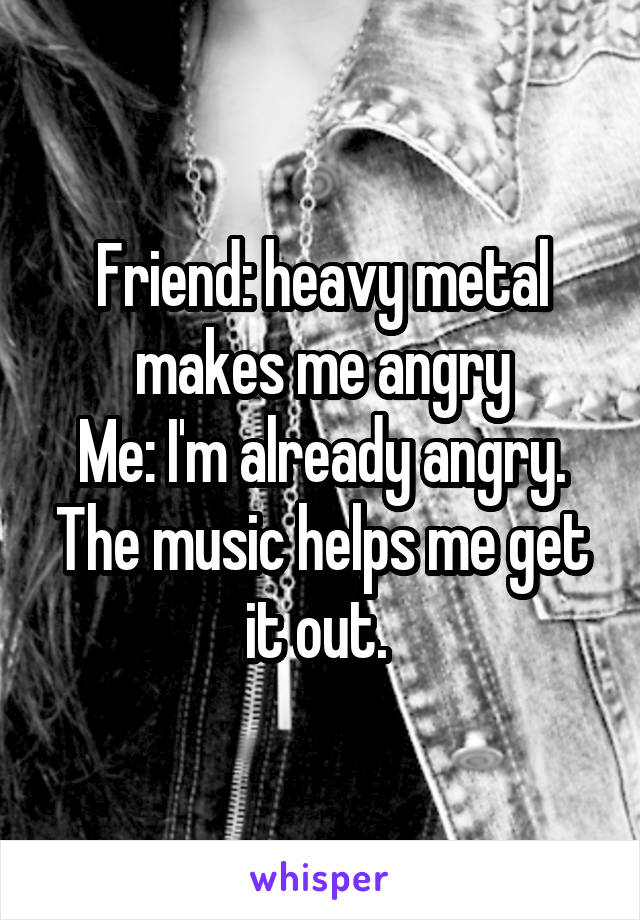 Friend: heavy metal makes me angry
Me: I'm already angry. The music helps me get it out. 