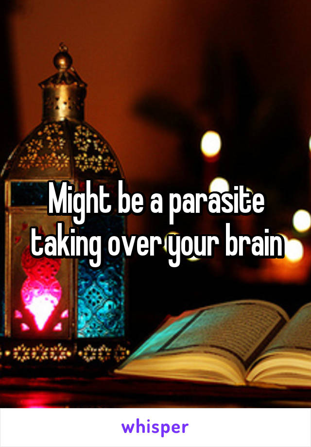 Might be a parasite taking over your brain