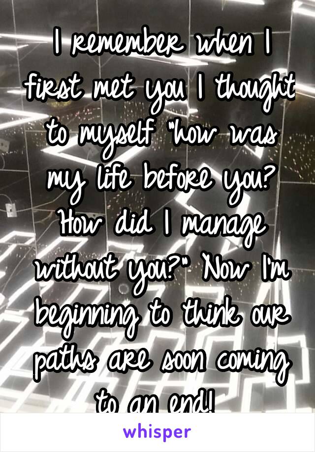 I remember when I first met you I thought to myself "how was my life before you? How did I manage without you?" Now I'm beginning to think our paths are soon coming to an end! 