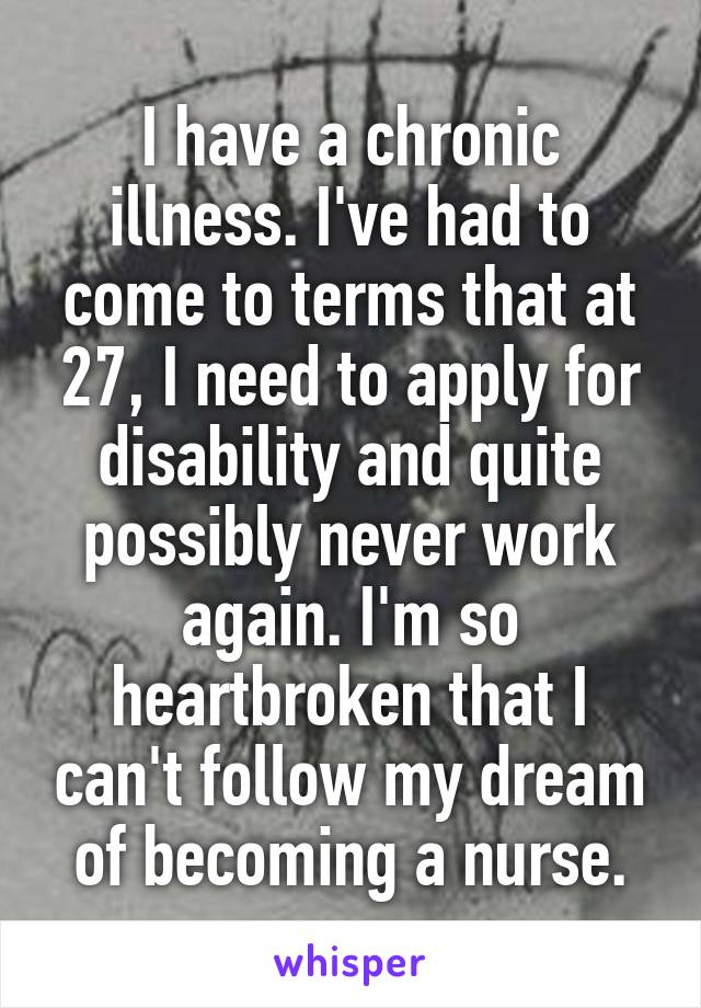 I have a chronic illness. I've had to come to terms that at 27, I need to apply for disability and quite possibly never work again. I'm so heartbroken that I can't follow my dream of becoming a nurse.