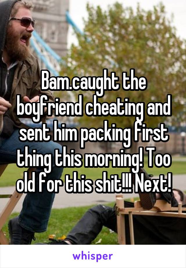 Bam.caught the boyfriend cheating and sent him packing first thing this morning! Too old for this shit!!! Next!