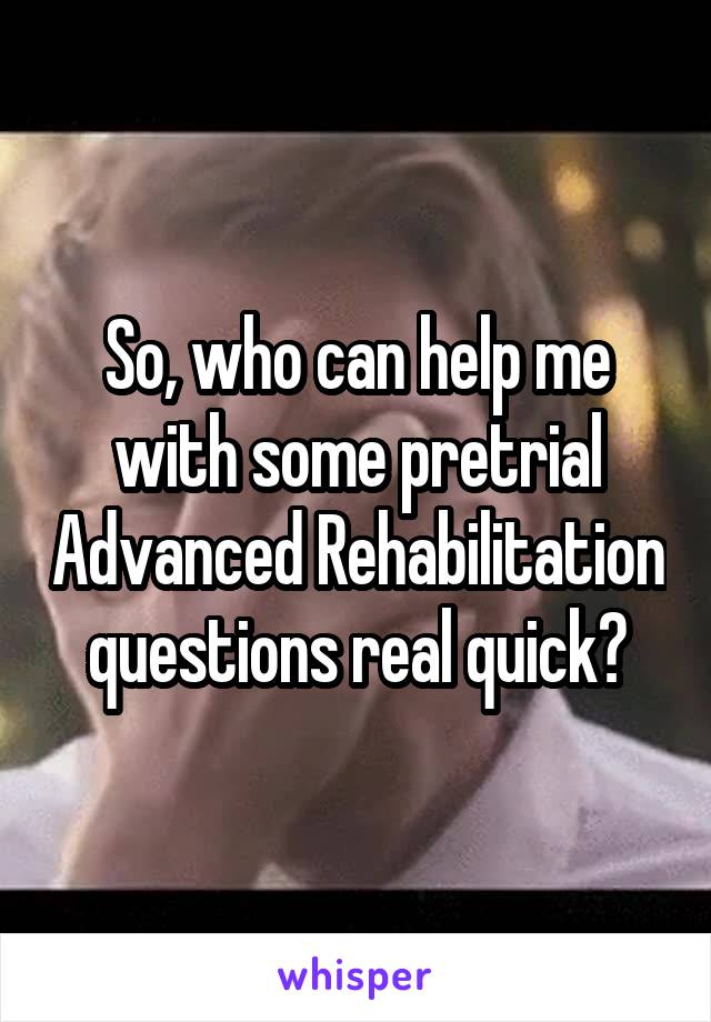 So, who can help me with some pretrial Advanced Rehabilitation questions real quick?