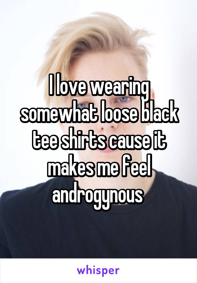 I love wearing somewhat loose black tee shirts cause it makes me feel androgynous 