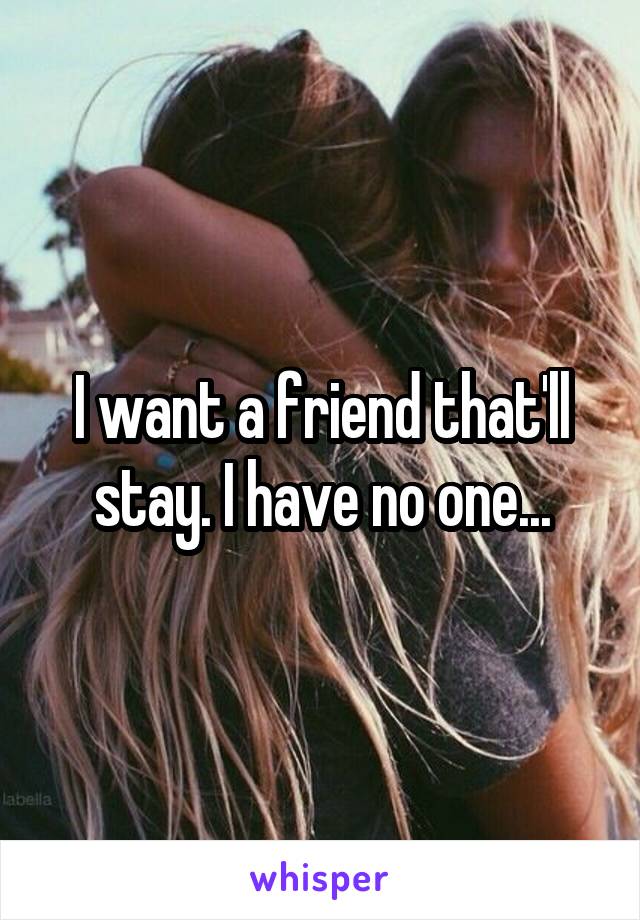 I want a friend that'll stay. I have no one...