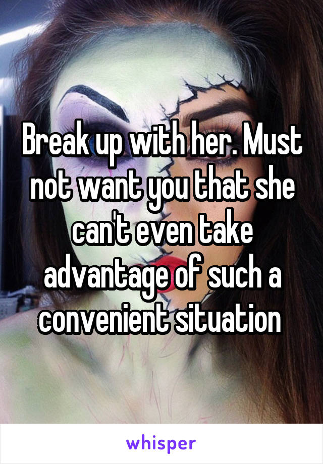 Break up with her. Must not want you that she can't even take advantage of such a convenient situation 