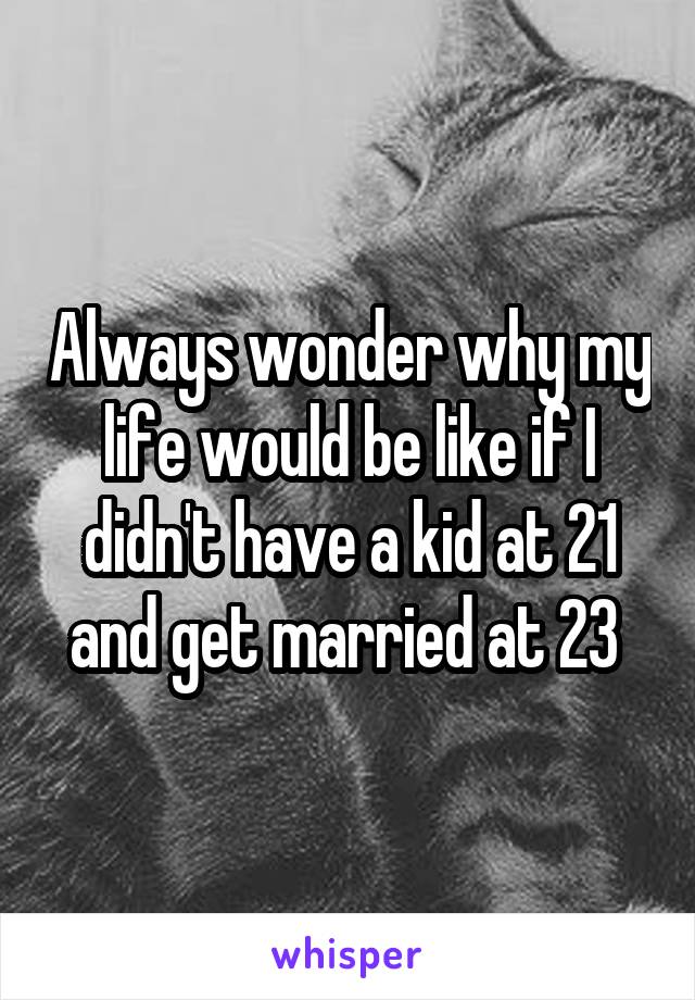 Always wonder why my life would be like if I didn't have a kid at 21 and get married at 23 