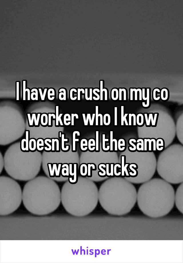 I have a crush on my co worker who I know doesn't feel the same way or sucks