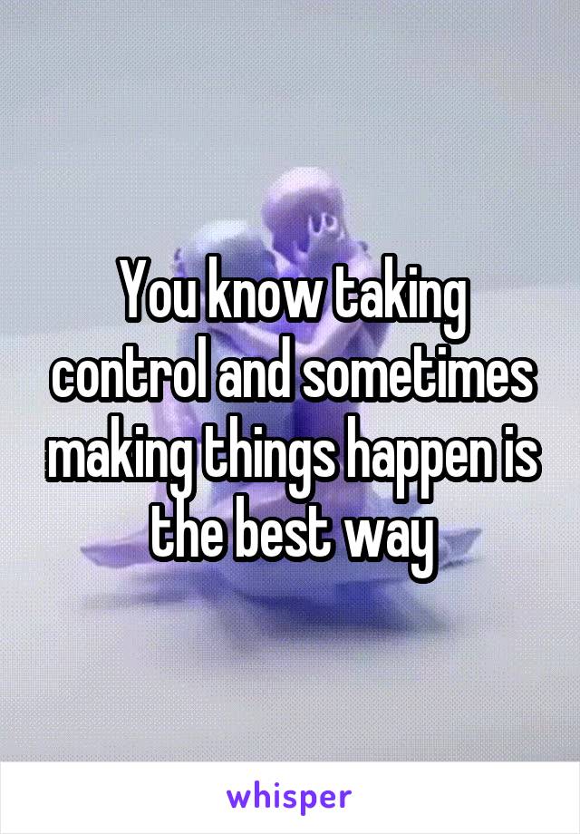 You know taking control and sometimes making things happen is the best way