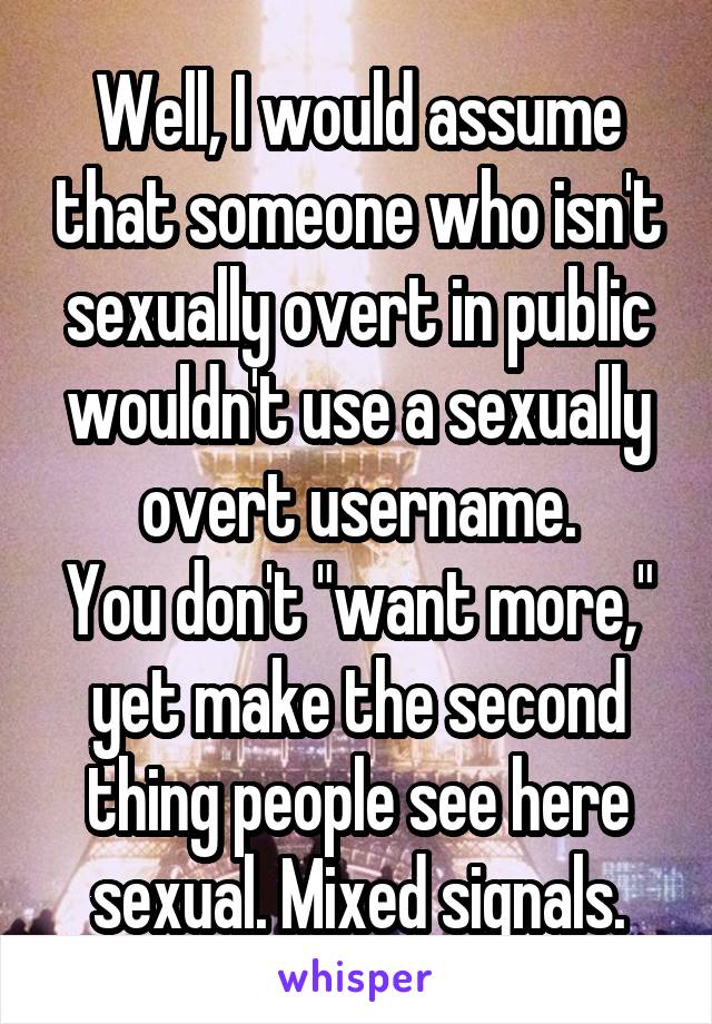 Well, I would assume that someone who isn't sexually overt in public wouldn't use a sexually overt username.
You don't "want more," yet make the second thing people see here sexual. Mixed signals.