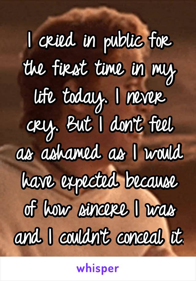 I cried in public for the first time in my life today. I never cry. But I don't feel as ashamed as I would have expected because of how sincere I was and I couldn't conceal it.