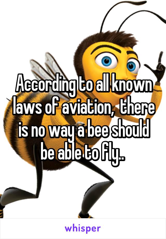 According to all known laws of aviation,  there is no way a bee should be able to fly.. 