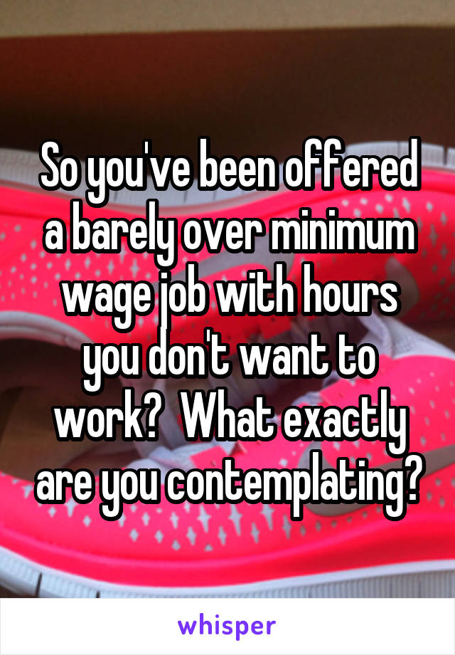 So you've been offered a barely over minimum wage job with hours you don't want to work?  What exactly are you contemplating?