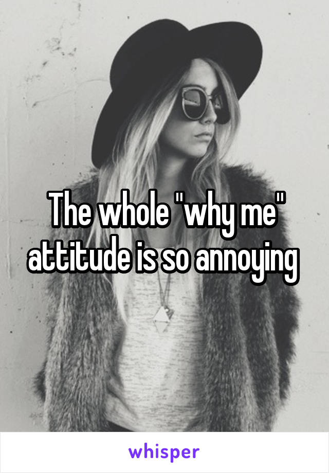 The whole "why me" attitude is so annoying 