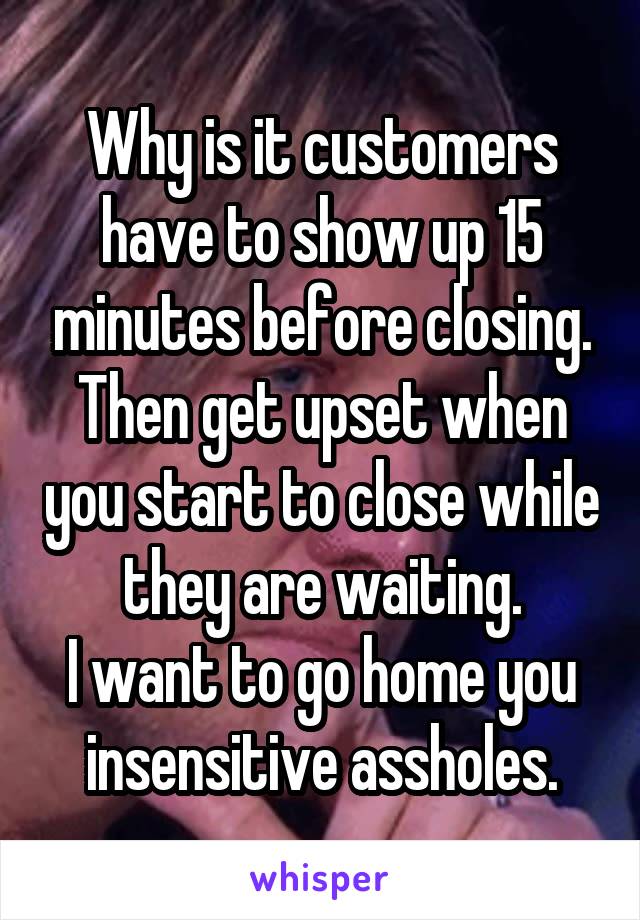 Why is it customers have to show up 15 minutes before closing.
Then get upset when you start to close while they are waiting.
I want to go home you insensitive assholes.