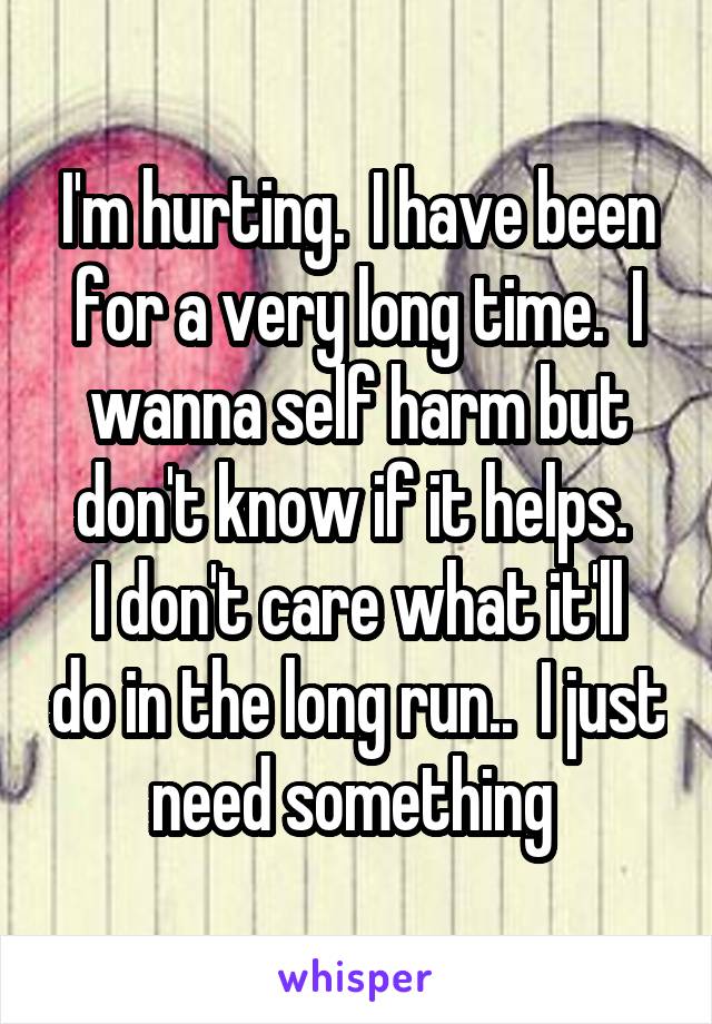 I'm hurting.  I have been for a very long time.  I wanna self harm but don't know if it helps. 
I don't care what it'll do in the long run..  I just need something 