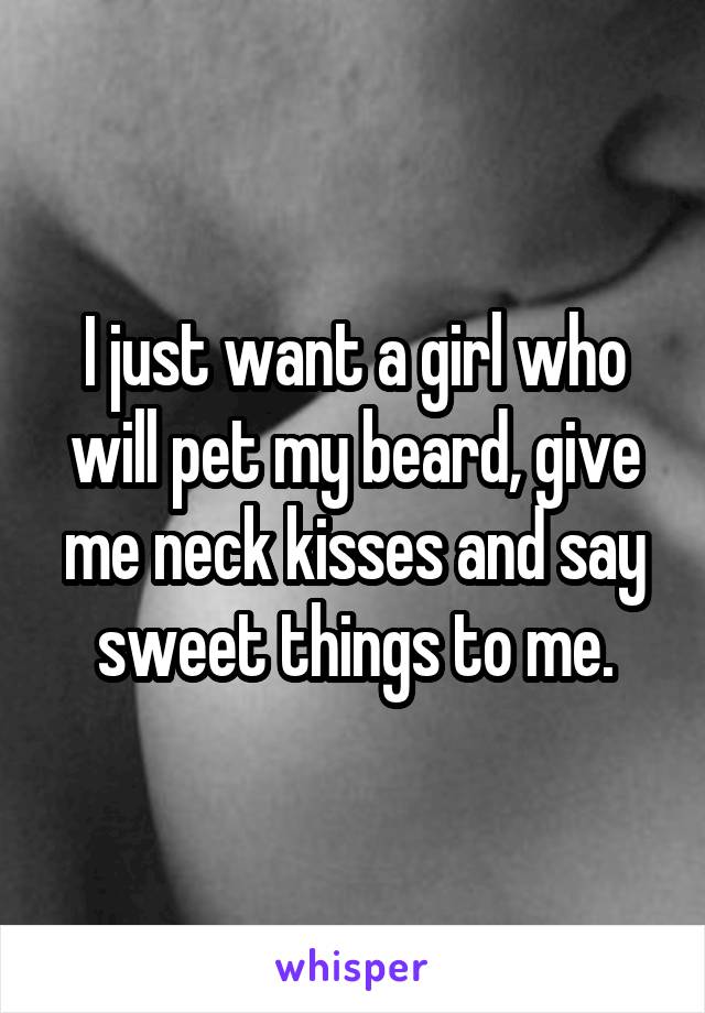 I just want a girl who will pet my beard, give me neck kisses and say sweet things to me.