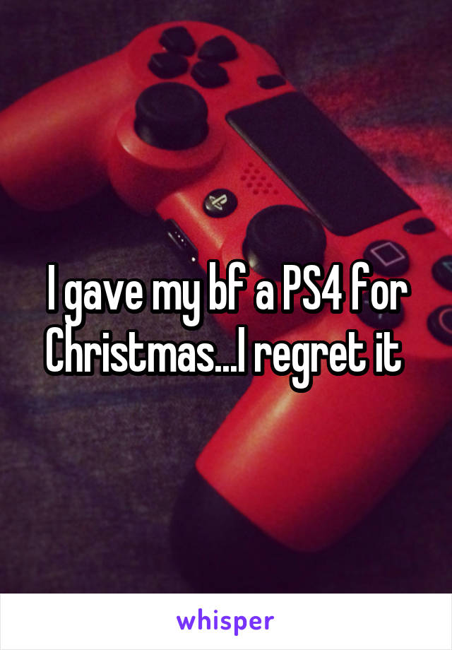 I gave my bf a PS4 for Christmas...I regret it 