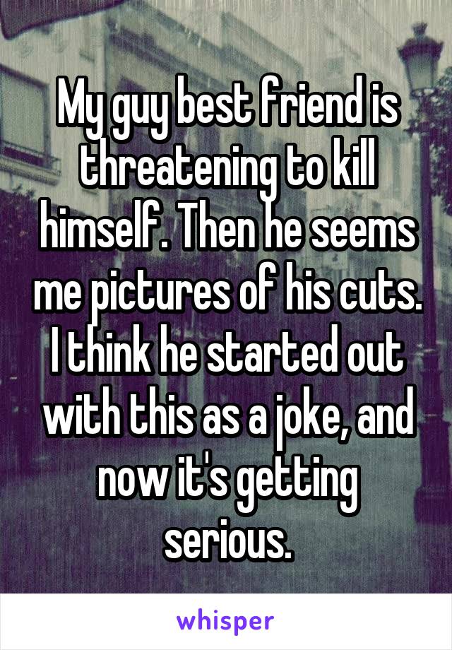 My guy best friend is threatening to kill himself. Then he seems me pictures of his cuts. I think he started out with this as a joke, and now it's getting serious.