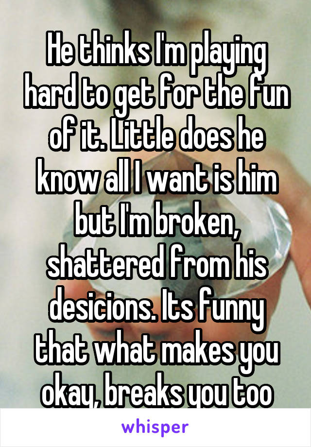 He thinks I'm playing hard to get for the fun of it. Little does he know all I want is him but I'm broken, shattered from his desicions. Its funny that what makes you okay, breaks you too