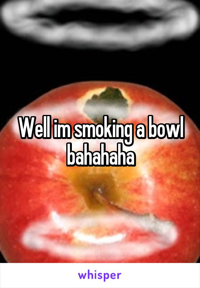 Well im smoking a bowl bahahaha